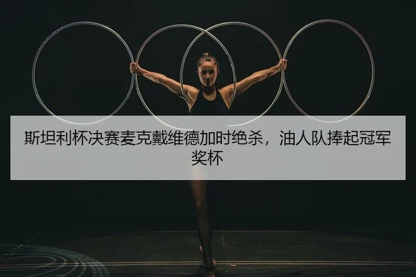 斯坦利杯决赛麦克戴维德加时绝杀，油人队捧起冠军奖杯